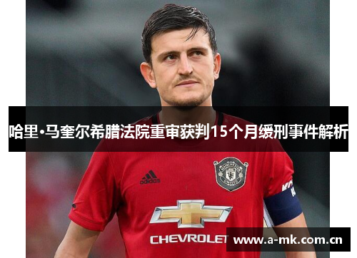 哈里·马奎尔希腊法院重审获判15个月缓刑事件解析 哈里·马奎尔希腊法院重审获判15个月缓刑事件解析
