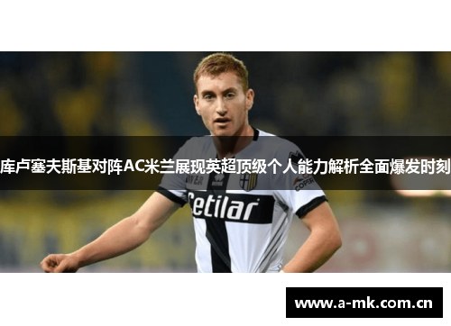 库卢塞夫斯基对阵AC米兰展现英超顶级个人能力解析全面爆发时刻 库卢塞夫斯基对阵AC米兰展现英超顶级个人能力解析全面爆发时刻