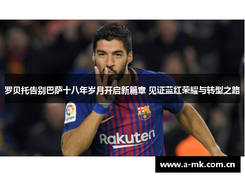 罗贝托告别巴萨十八年岁月开启新篇章 见证蓝红荣耀与转型之路 罗贝托告别巴萨十八年岁月开启新篇章 见证蓝红荣耀与转型之路